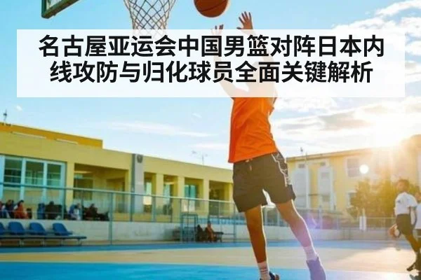 名古屋亚运会中国男篮对阵日本内线攻防与归化球员全面关键解析