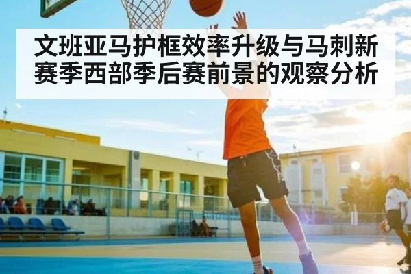 文班亚马护框效率升级与马刺新赛季西部季后赛前景的观察分析