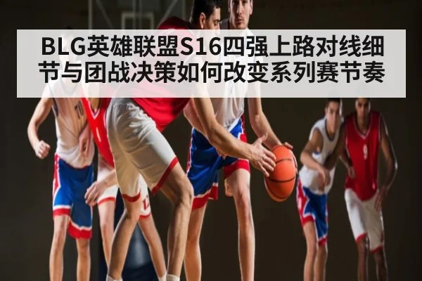 BLG英雄联盟S16四强上路对线细节与团战决策如何改变系列赛节奏(Kaiyun)